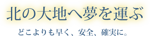 北の大地へ夢を運ぶ　どこよりも早く、安全、確実に。