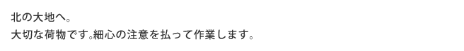 北の大地へ。大切な荷物です。細心の注意を払って作業します。