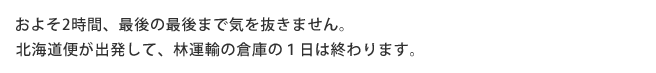 およそ2時間、最後の最後で気を抜きません。 北海道便が出発して、林運輸の倉庫の１日は終わります。