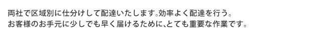 両社で区域別に仕分けして配達いたします。効率よく配達を行う。 お客様のお手元に少しでも早く届けるために、とても重要なことです。