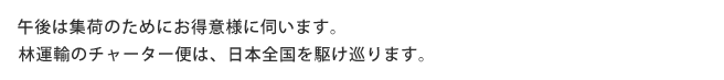 午後は集荷のためにお得意様に伺います。林運輸のチャーター便は、日本全国を駆け巡ります。